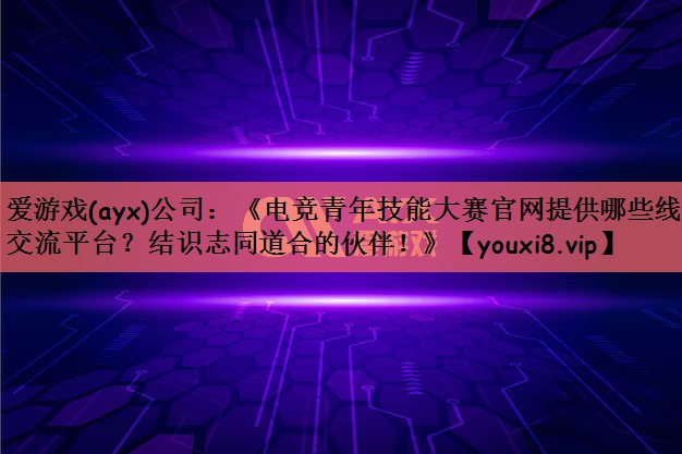 《电竞青年技能大赛官网提供哪些线上交流平台？结识志同道合的伙伴！》