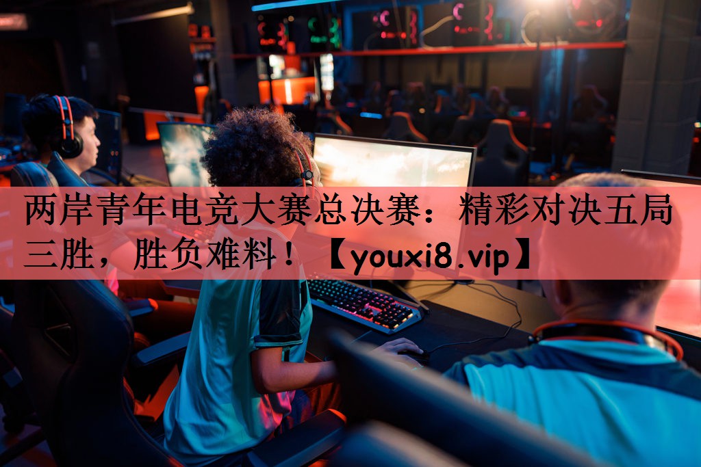 两岸青年电竞大赛总决赛：精彩对决五局三胜，胜负难料！