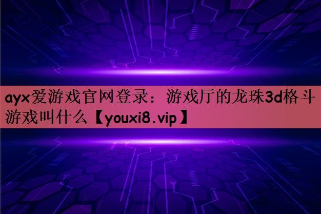 ayx爱游戏官网登录：游戏厅的龙珠3d格斗游戏叫什么