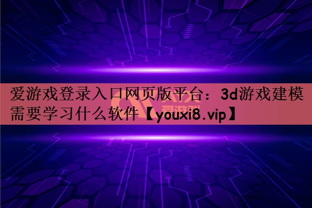 爱游戏登录入口网页版平台：3d游戏建模需要学习什么软件