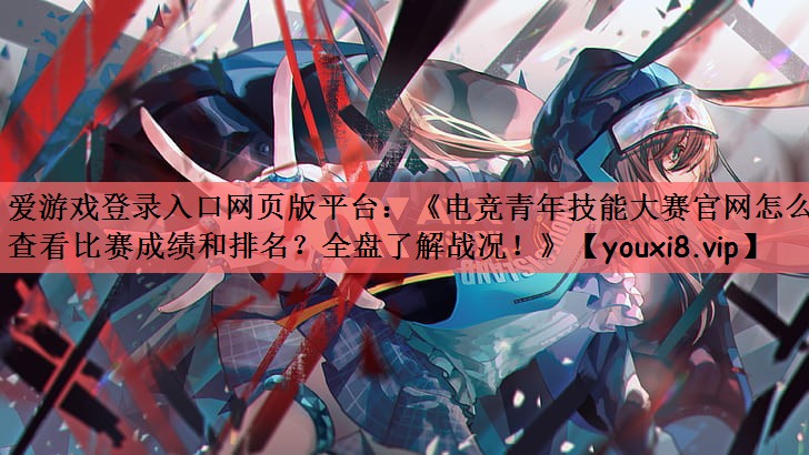 爱游戏登录入口网页版平台：《电竞青年技能大赛官网怎么查看比赛成绩和排名？全盘了解战况！》