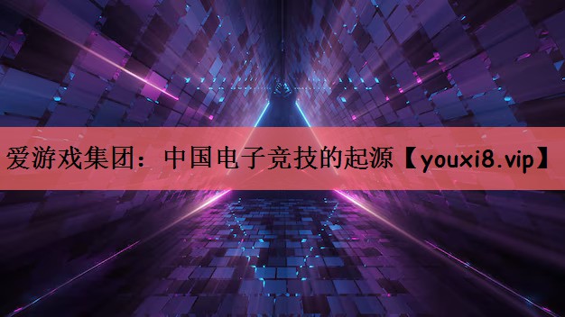 爱游戏集团：中国电子竞技的起源