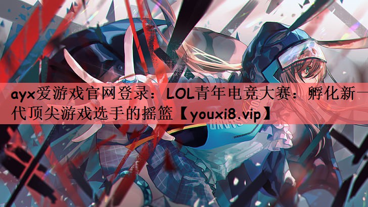 ayx爱游戏官网登录：LOL青年电竞大赛：孵化新一代顶尖游戏选手的摇篮