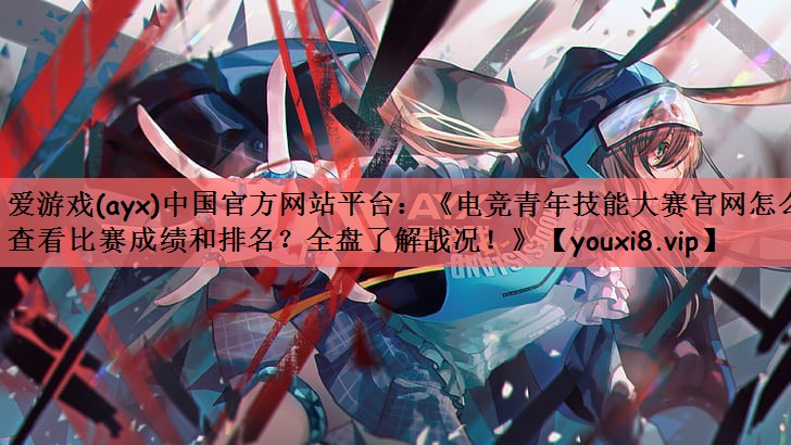 《电竞青年技能大赛官网怎么查看比赛成绩和排名？全盘了解战况！》