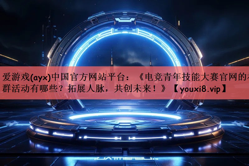 《电竞青年技能大赛官网的社群活动有哪些？拓展人脉，共创未来！》
